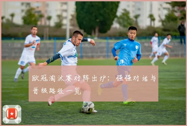 欧冠淘汰赛对阵出炉:强强对话与晋级路径一览