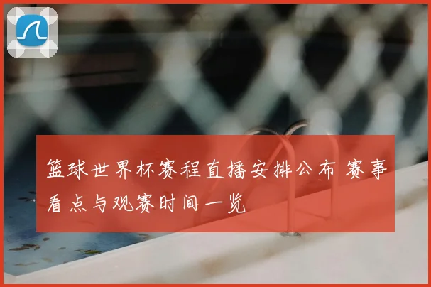 篮球世界杯赛程直播安排公布 赛事看点与观赛时间一览