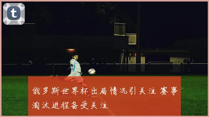俄罗斯世界杯出局情况引关注 赛事淘汰进程备受关注
