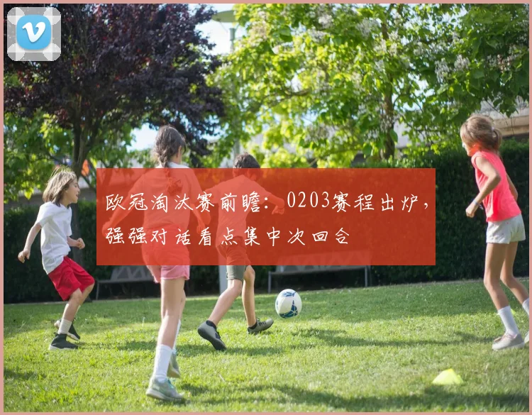 欧冠淘汰赛前瞻：0203赛程出炉，强强对话看点集中次回合