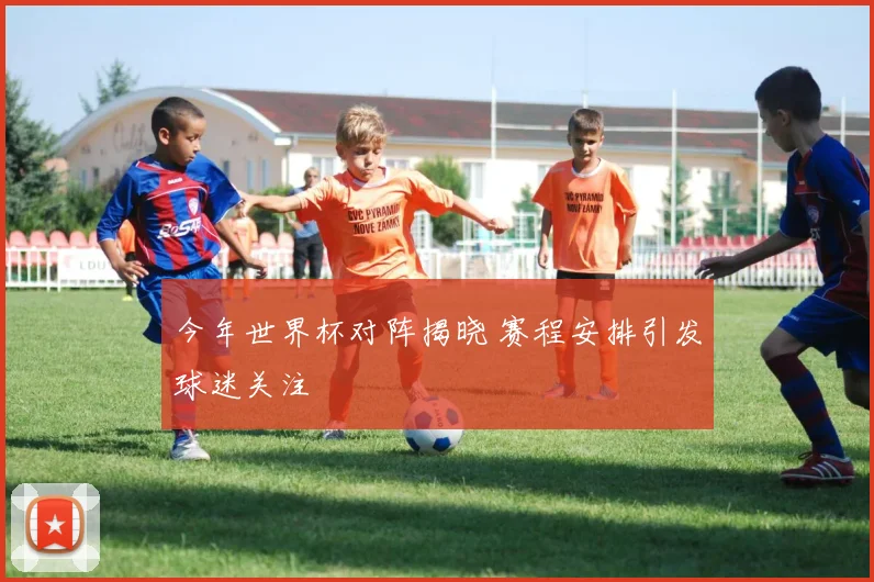 今年世界杯对阵揭晓 赛程安排引发球迷关注