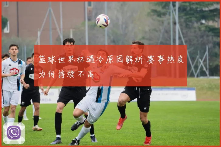 篮球世界杯遇冷原因解析 赛事热度为何持续不高