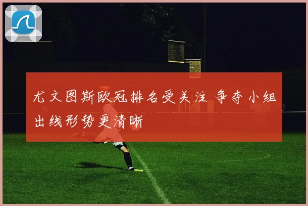 尤文图斯欧冠排名受关注 争夺小组出线形势更清晰