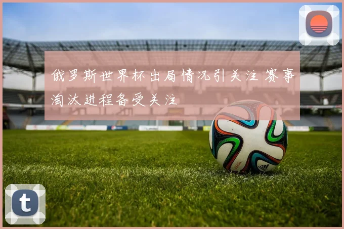 俄罗斯世界杯出局情况引关注 赛事淘汰进程备受关注