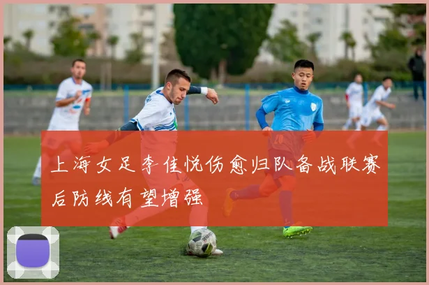 上海女足李佳悦伤愈归队备战联赛后防线有望增强