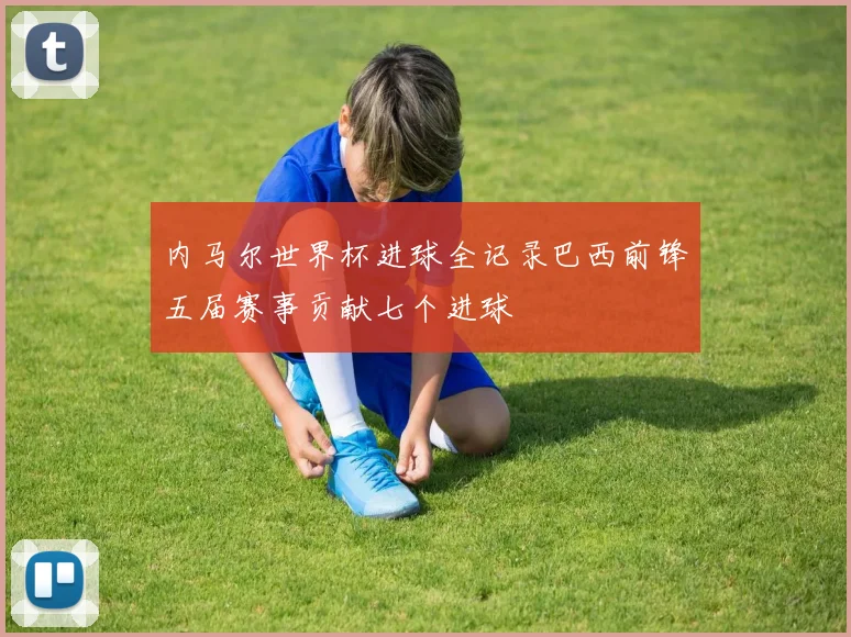 内马尔世界杯进球全记录巴西前锋五届赛事贡献七个进球