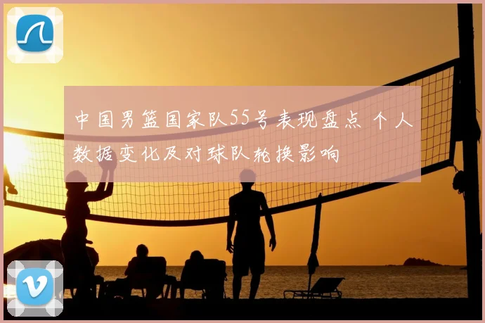 中国男篮国家队55号表现盘点 个人数据变化及对球队轮换影响