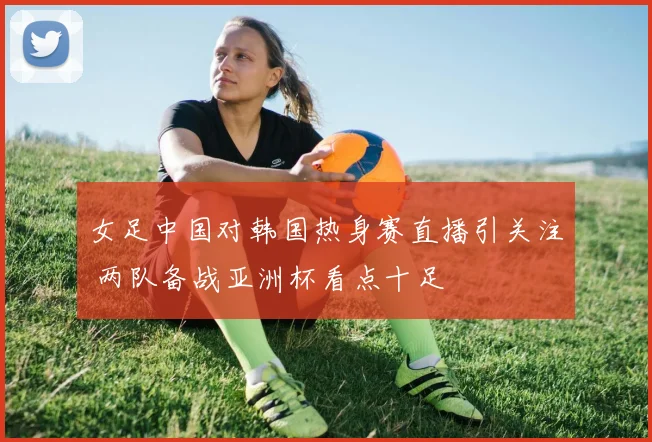女足中国对韩国热身赛直播引关注 两队备战亚洲杯看点十足