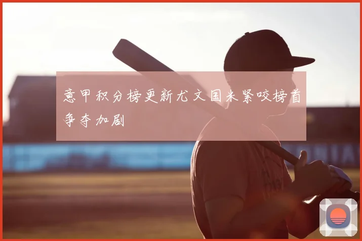 意甲积分榜更新尤文国米紧咬榜首争夺加剧