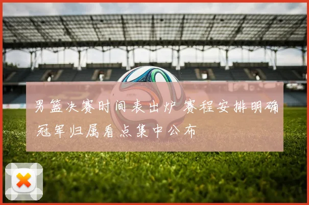 男篮决赛时间表出炉 赛程安排明确 冠军归属看点集中公布