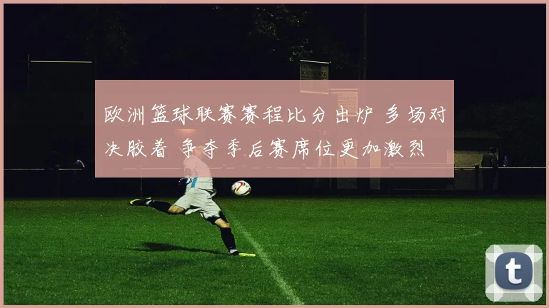 欧洲篮球联赛赛程比分出炉 多场对决胶着 争夺季后赛席位更加激烈