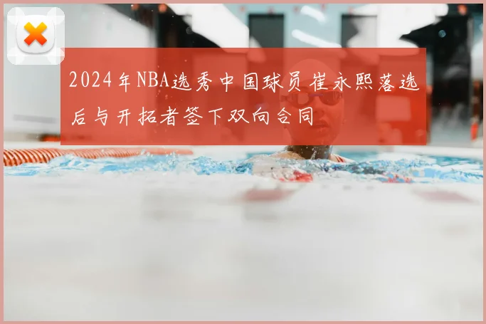 2024年NBA选秀中国球员崔永熙落选后与开拓者签下双向合同