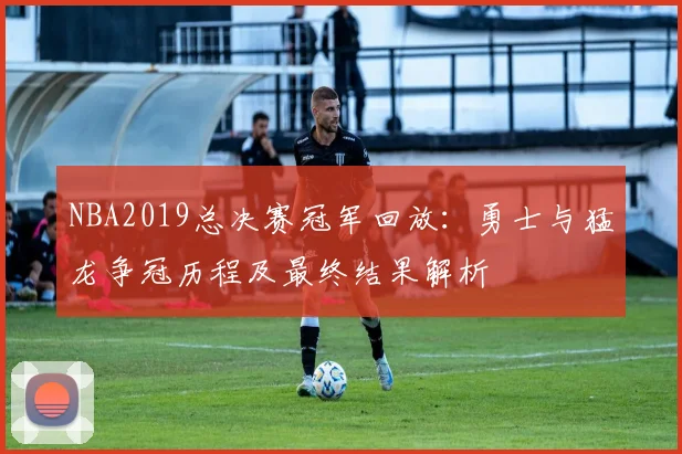 NBA2019总决赛冠军回放：勇士与猛龙争冠历程及最终结果解析