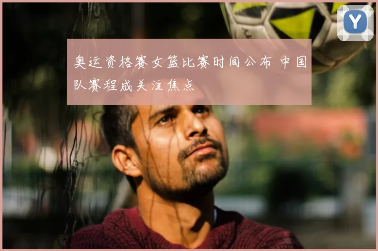 奥运资格赛女篮比赛时间公布 中国队赛程成关注焦点