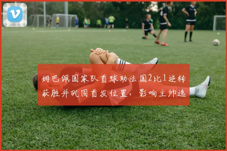 姆巴佩国家队首球助法国2比1逆转获胜并巩固首发位置,影响主帅选人