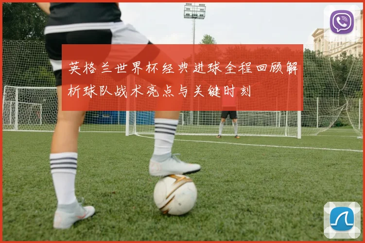 英格兰世界杯经典进球全程回顾解析球队战术亮点与关键时刻