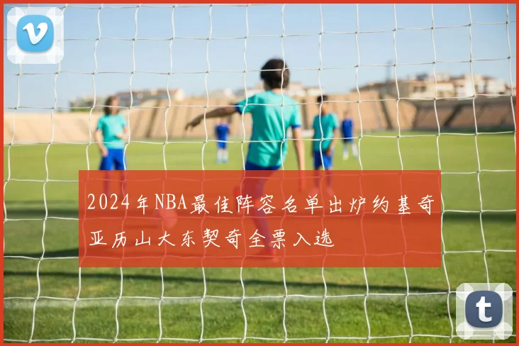 2024年NBA最佳阵容名单出炉约基奇亚历山大东契奇全票入选