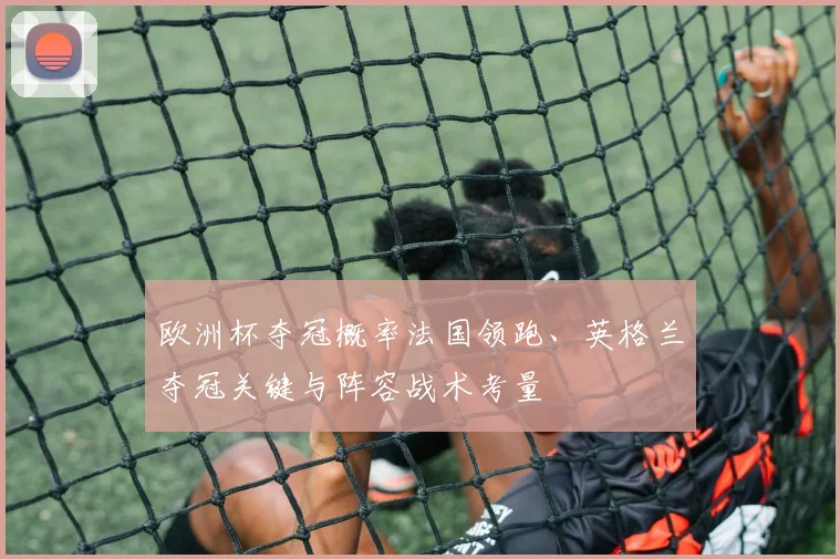 欧洲杯夺冠概率法国领跑、英格兰夺冠关键与阵容战术考量