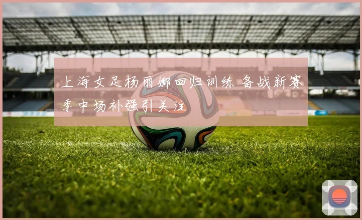 上海女足杨丽娜回归训练 备战新赛季中场补强引关注