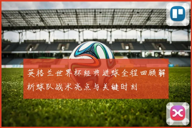 英格兰世界杯经典进球全程回顾解析球队战术亮点与关键时刻