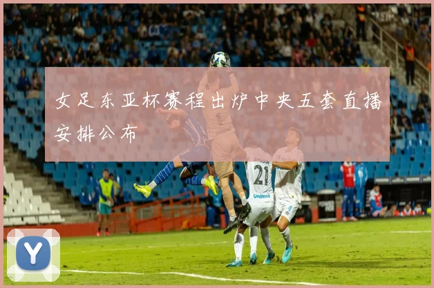 女足东亚杯赛程出炉中央五套直播安排公布