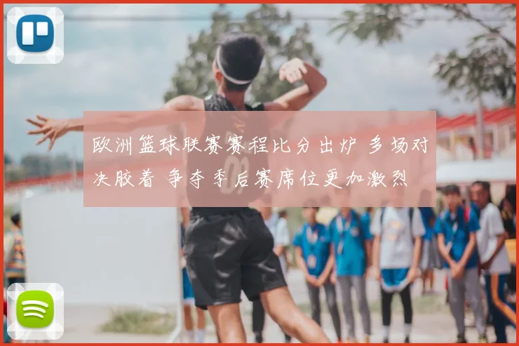 欧洲篮球联赛赛程比分出炉 多场对决胶着 争夺季后赛席位更加激烈