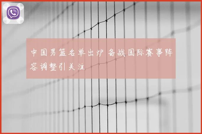 中国男篮名单出炉 备战国际赛事阵容调整引关注