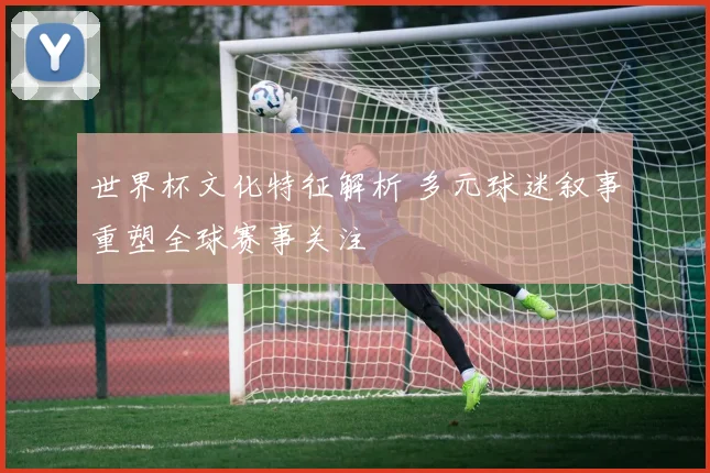 世界杯文化特征解析 多元球迷叙事重塑全球赛事关注