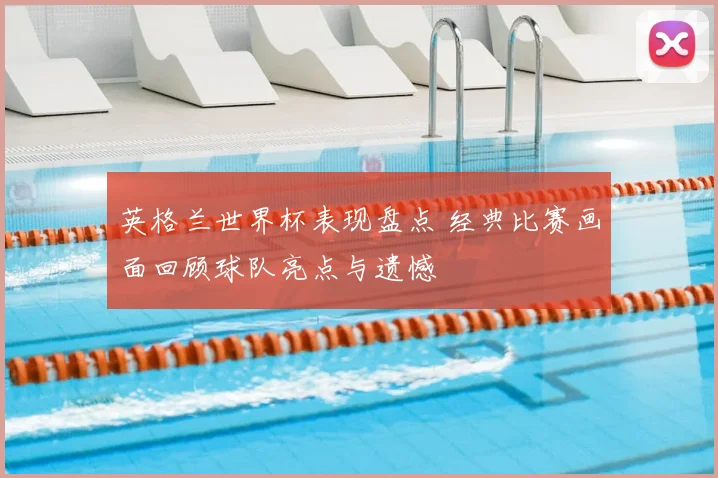 英格兰世界杯表现盘点 经典比赛画面回顾球队亮点与遗憾