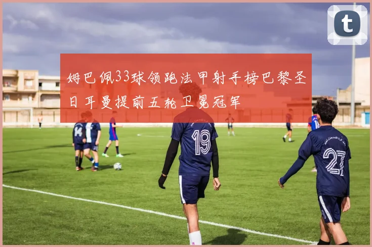 姆巴佩33球领跑法甲射手榜巴黎圣日耳曼提前五轮卫冕冠军