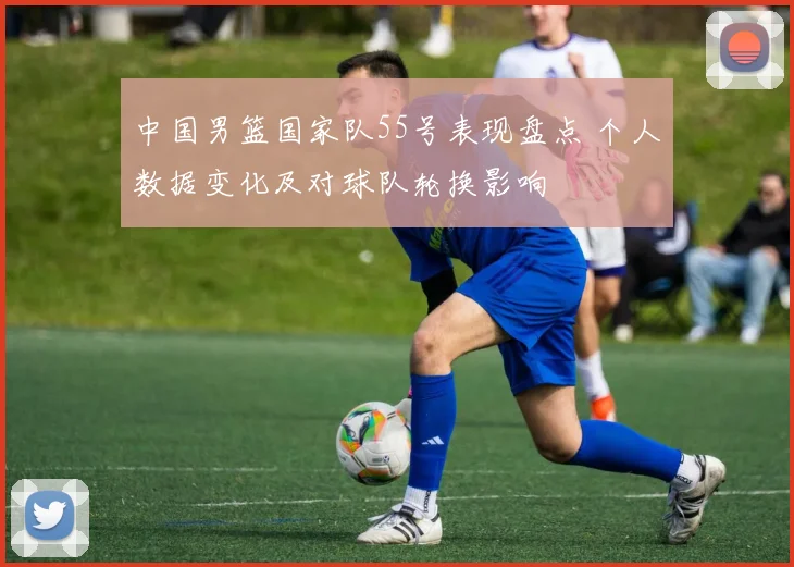 中国男篮国家队55号表现盘点 个人数据变化及对球队轮换影响