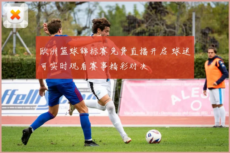 欧洲篮球锦标赛免费直播开启 球迷可实时观看赛事精彩对决