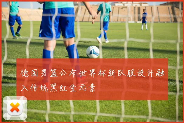 德国男篮公布世界杯新队服设计融入传统黑红金元素