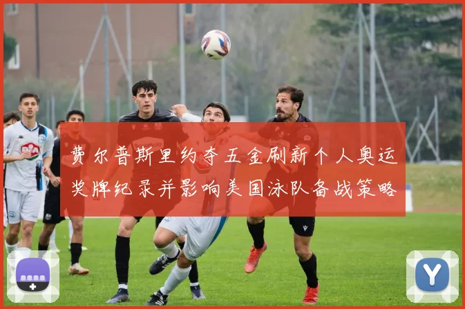 费尔普斯里约夺五金刷新个人奥运奖牌纪录并影响美国泳队备战策略