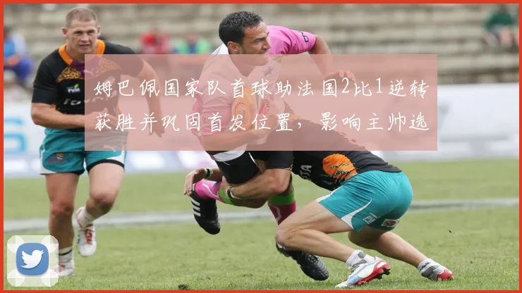 姆巴佩国家队首球助法国2比1逆转获胜并巩固首发位置,影响主帅选人