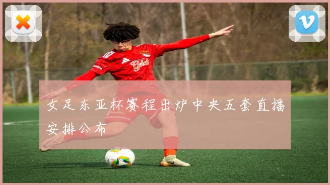 女足东亚杯赛程出炉中央五套直播安排公布