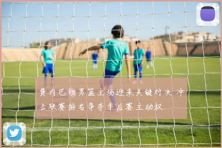 费内巴切男篮主场迎来关键对决 冲击联赛排名争夺季后赛主动权