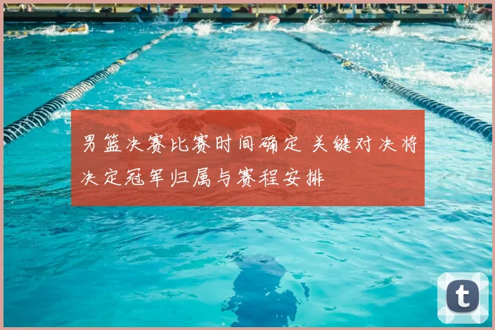 男篮决赛比赛时间确定 关键对决将决定冠军归属与赛程安排